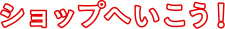ショップへ行こう！